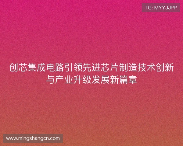 创芯集成电路引领先进芯片制造技术创新与产业升级发展新篇章 创芯集成电路引领先进芯片制造技术创新与产业升级发展新篇章